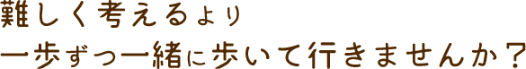 難しく考えるより一歩ずつ一緒に歩いて行きませんか？