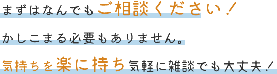 まずはなんでもご相談ください！かしこまる必要もありません。気持ちを楽に持ち気軽に雑談でも大丈夫！